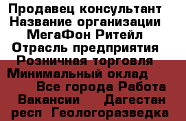Продавец-консультант › Название организации ­ МегаФон Ритейл › Отрасль предприятия ­ Розничная торговля › Минимальный оклад ­ 35 000 - Все города Работа » Вакансии   . Дагестан респ.,Геологоразведка п.
